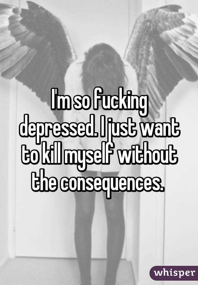 I'm so fucking depressed. I just want to kill myself without the consequences. 