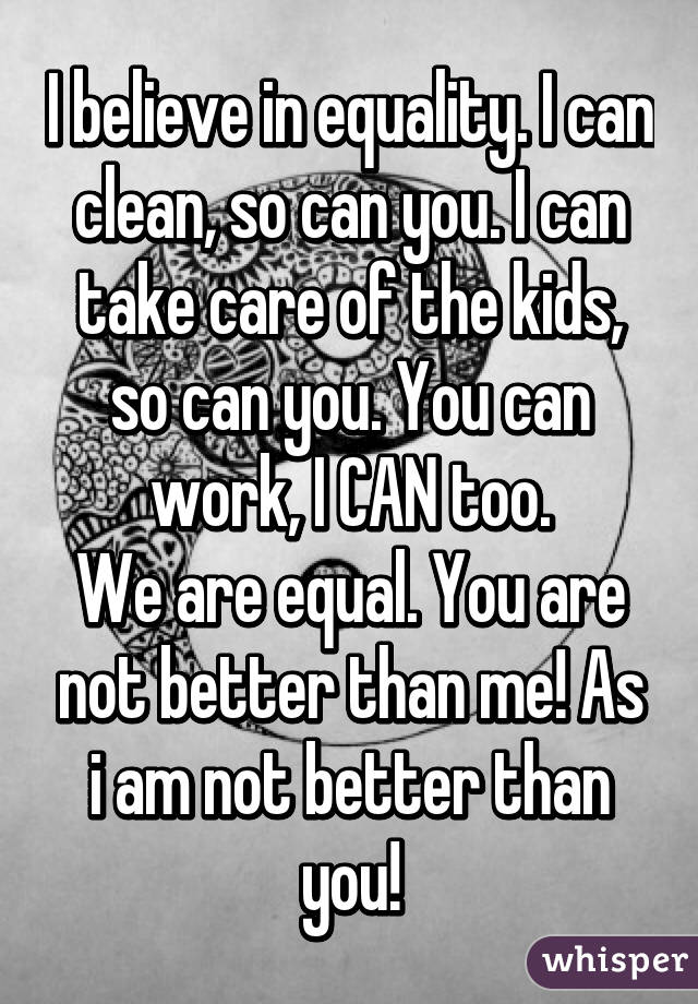 I believe in equality. I can clean, so can you. I can take care of the kids, so can you. You can work, I CAN too.
We are equal. You are not better than me! As i am not better than you!