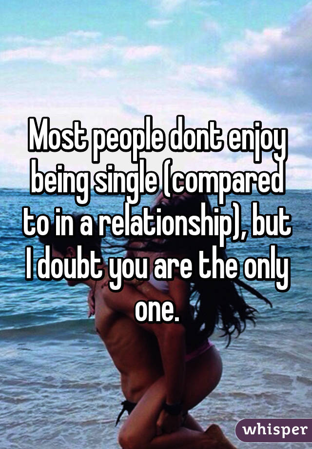 Most people dont enjoy being single (compared to in a relationship), but I doubt you are the only one.