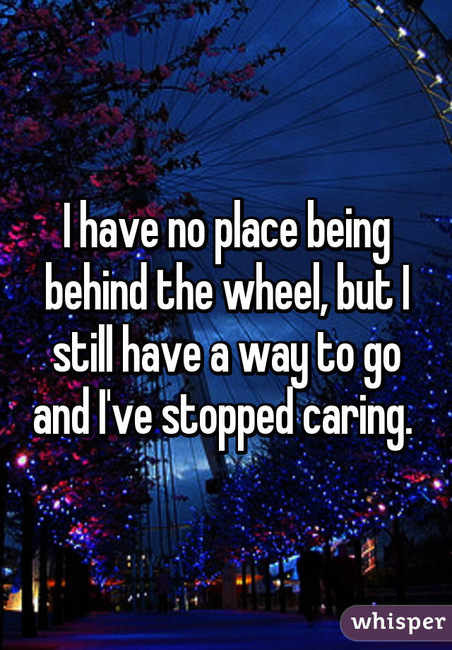 I have no place being behind the wheel, but I still have a way to go and I've stopped caring. 