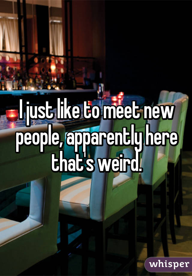 I just like to meet new people, apparently here that's weird.