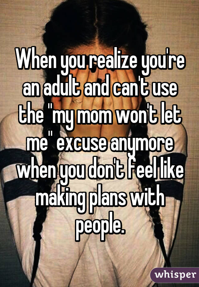 When you realize you're an adult and can't use the "my mom won't let me" excuse anymore when you don't feel like making plans with people.