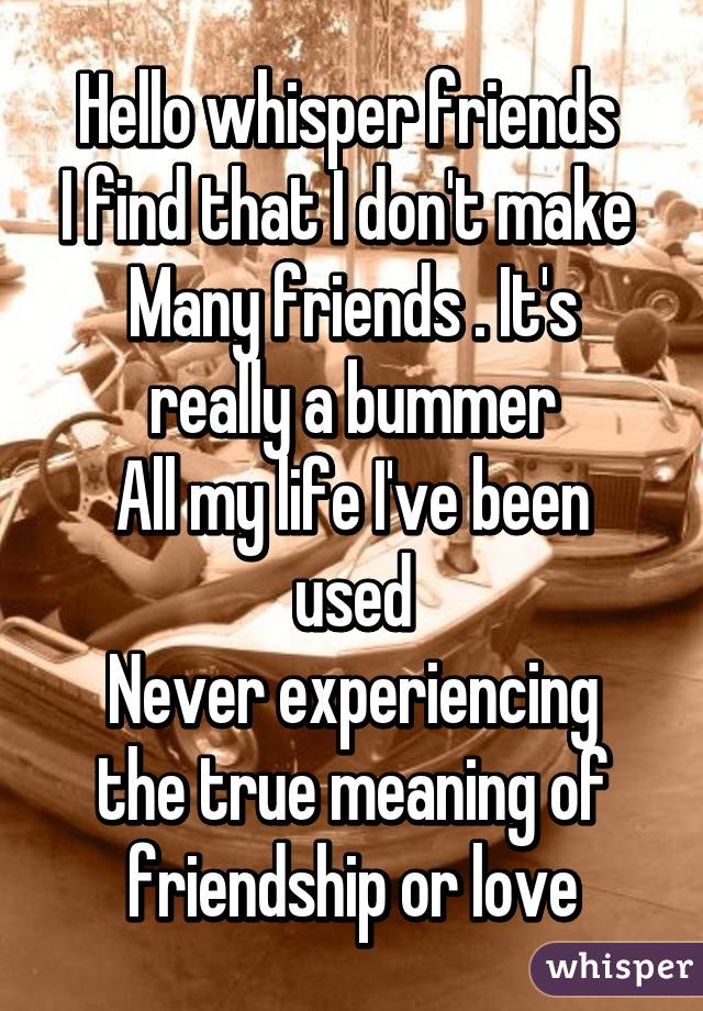 Hello whisper friends 
I find that I don't make 
Many friends . It's really a bummer
All my life I've been used
Never experiencing the true meaning of friendship or love