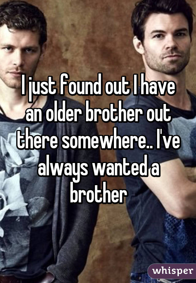 I just found out I have an older brother out there somewhere.. I've always wanted a brother