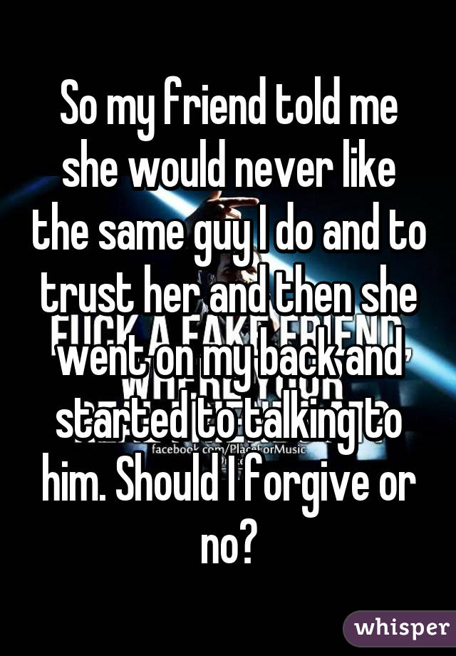 So my friend told me she would never like the same guy I do and to trust her and then she went on my back and started to talking to him. Should I forgive or no?