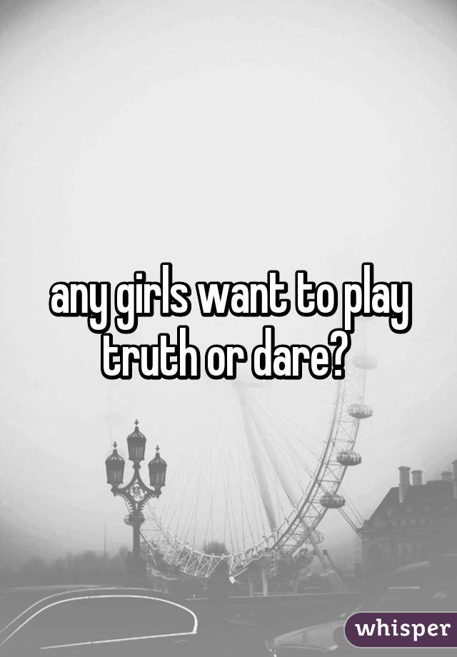 any girls want to play truth or dare? 