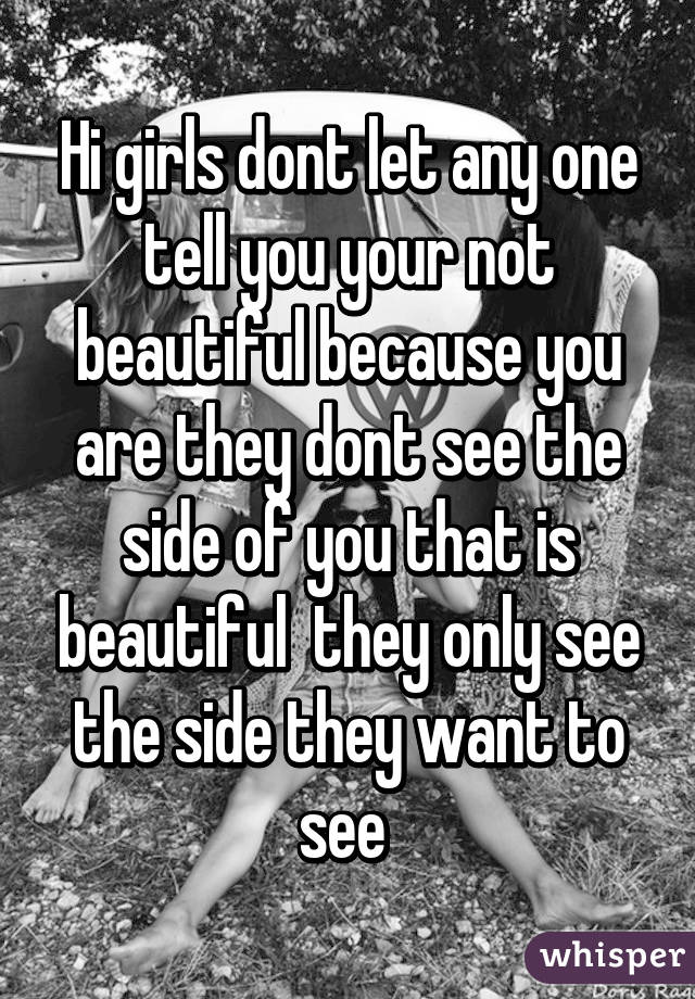 Hi girls dont let any one tell you your not beautiful because you are they dont see the side of you that is beautiful  they only see the side they want to see 