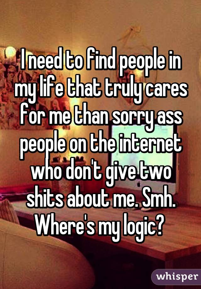 I need to find people in my life that truly cares for me than sorry ass people on the internet who don't give two shits about me. Smh. Where's my logic? 