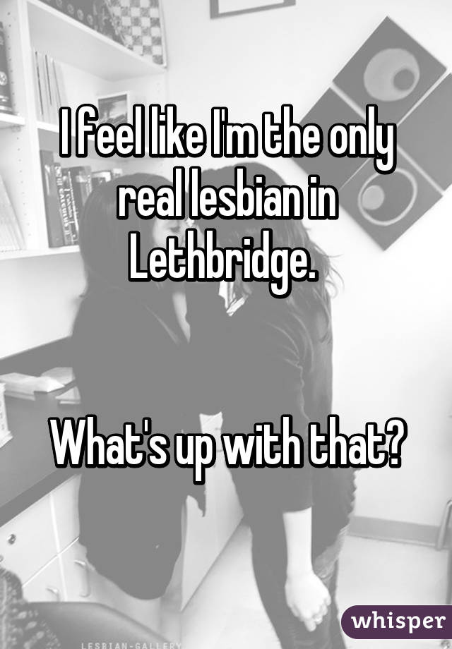 I feel like I'm the only real lesbian in Lethbridge. 


What's up with that?
