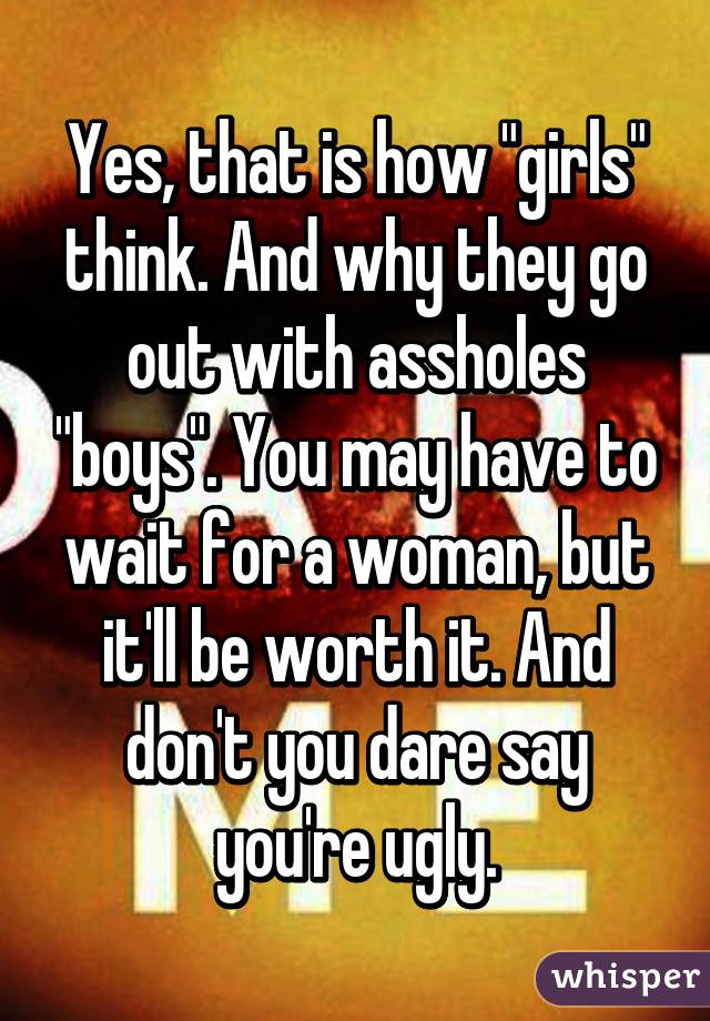 Yes, that is how "girls" think. And why they go out with assholes "boys". You may have to wait for a woman, but it'll be worth it. And don't you dare say you're ugly.
