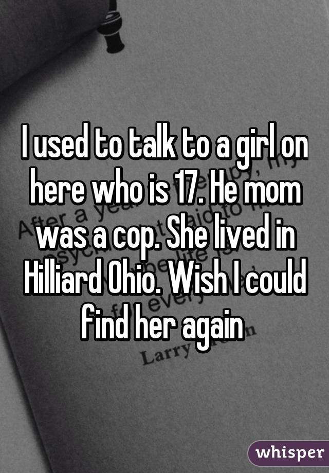 I used to talk to a girl on here who is 17. He mom was a cop. She lived in Hilliard Ohio. Wish I could find her again 