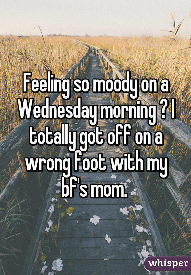 Feeling so moody on a Wednesday morning 😞 I totally got off on a wrong foot with my bf's mom. 