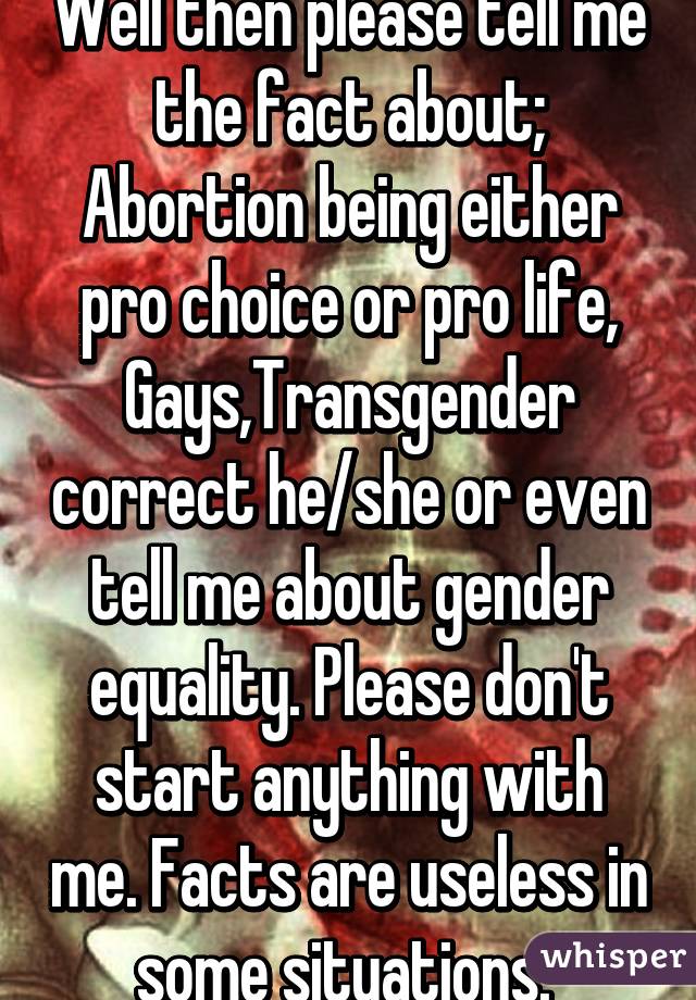 Well then please tell me the fact about; Abortion being either pro choice or pro life, Gays,Transgender correct he/she or even tell me about gender equality. Please don't start anything with me. Facts are useless in some situations. 