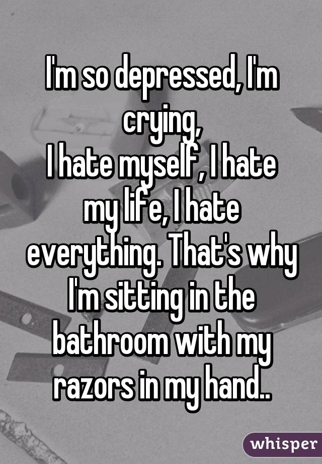 I'm so depressed, I'm crying,
I hate myself, I hate my life, I hate everything. That's why I'm sitting in the bathroom with my razors in my hand..