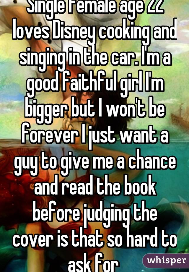 Single female age 22 loves Disney cooking and singing in the car. I'm a good faithful girl I'm bigger but I won't be forever I just want a guy to give me a chance and read the book before judging the cover is that so hard to ask for 