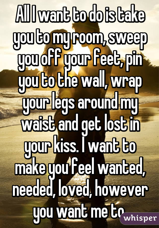 All I want to do is take you to my room, sweep you off your feet, pin you to the wall, wrap your legs around my waist and get lost in your kiss. I want to make you feel wanted, needed, loved, however you want me to.