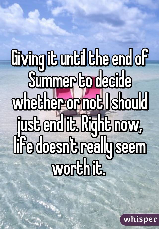 Giving it until the end of Summer to decide whether or not I should just end it. Right now, life doesn't really seem worth it. 