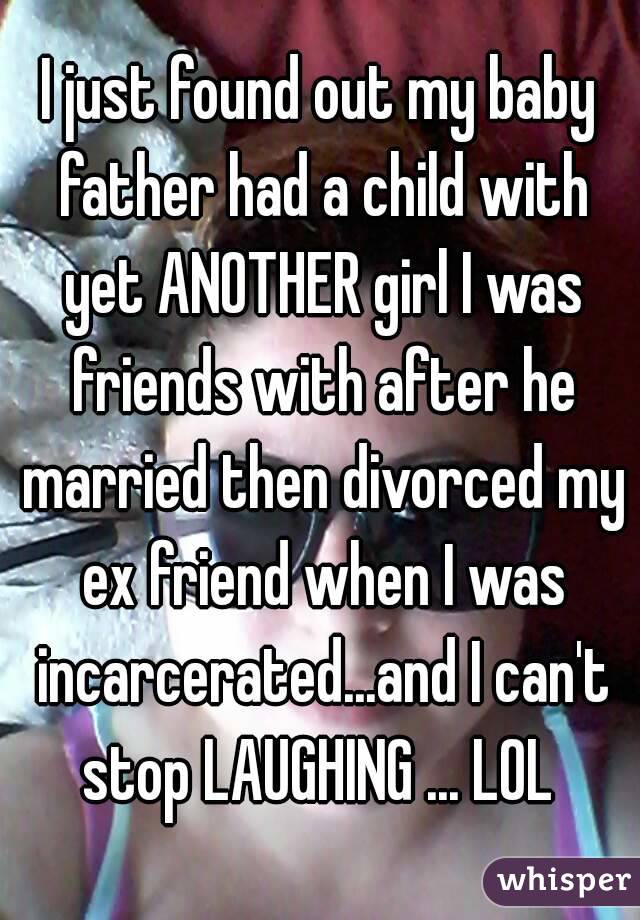 I just found out my baby father had a child with yet ANOTHER girl I was friends with after he married then divorced my ex friend when I was incarcerated...and I can't stop LAUGHING ... LOL 