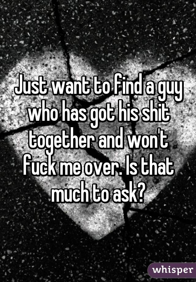 Just want to find a guy who has got his shit together and won't fuck me over. Is that much to ask?