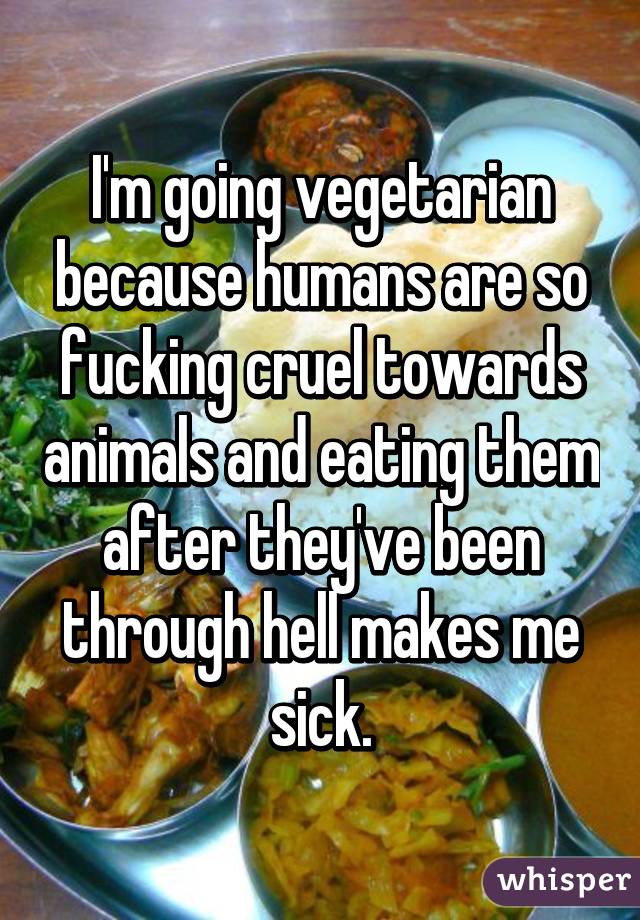 I'm going vegetarian because humans are so fucking cruel towards animals and eating them after they've been through hell makes me sick.