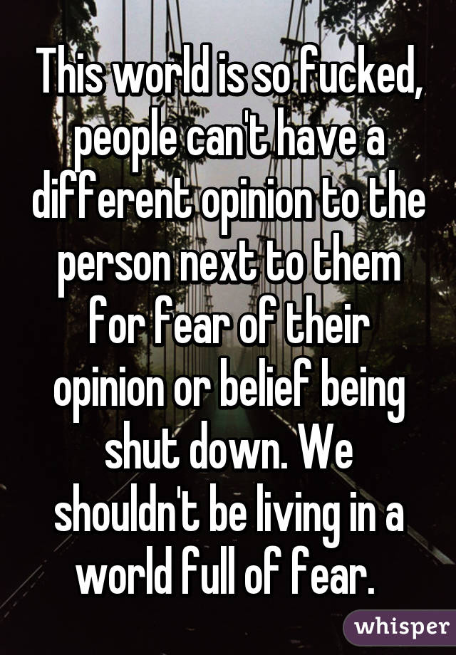 This world is so fucked, people can't have a different opinion to the person next to them for fear of their opinion or belief being shut down. We shouldn't be living in a world full of fear. 