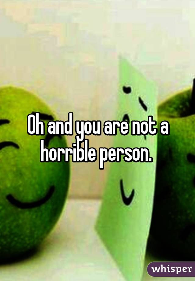 Oh and you are not a horrible person. 