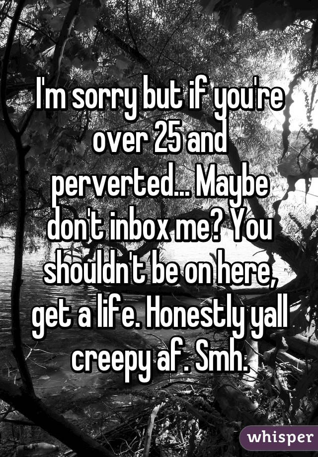 I'm sorry but if you're over 25 and perverted... Maybe don't inbox me? You shouldn't be on here, get a life. Honestly yall creepy af. Smh.