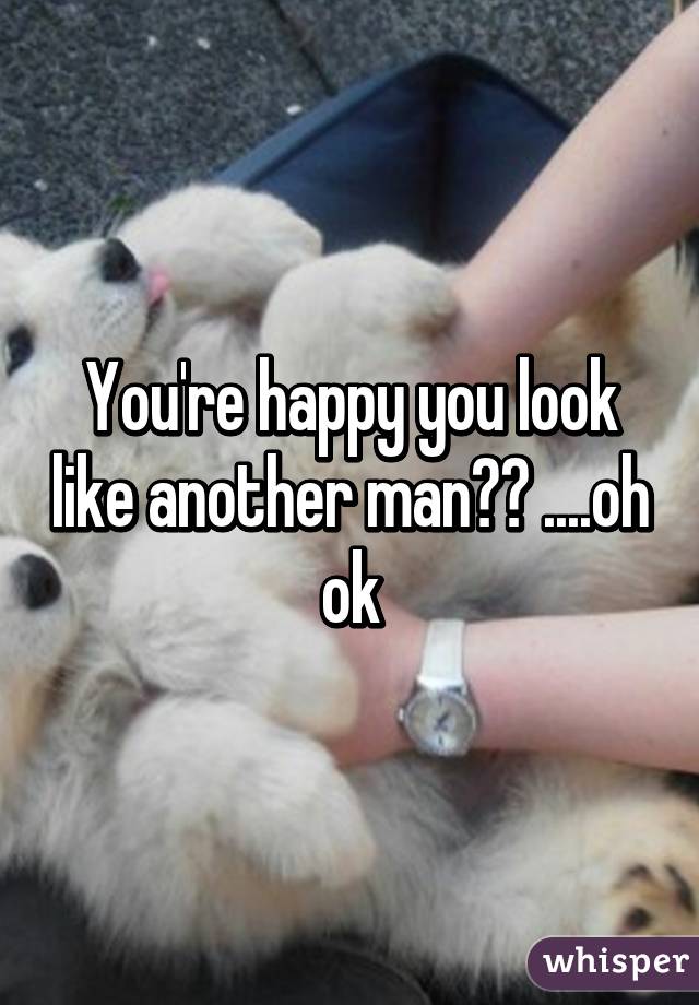You're happy you look like another man?? ....oh ok