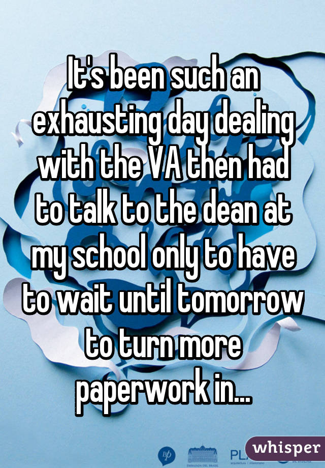 It's been such an exhausting day dealing with the VA then had to talk to the dean at my school only to have to wait until tomorrow to turn more paperwork in...