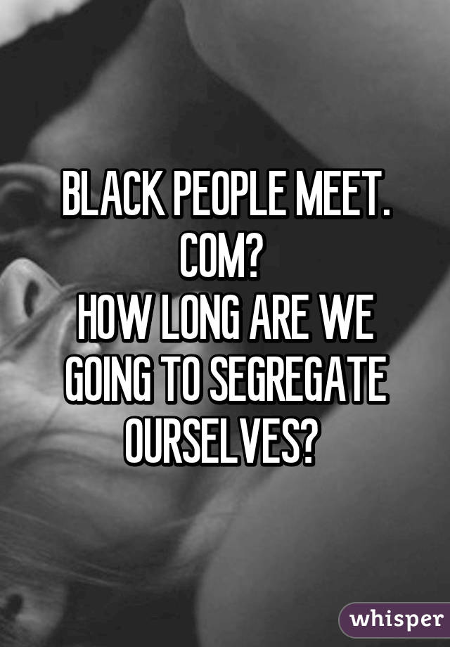 BLACK PEOPLE MEET. COM? 
HOW LONG ARE WE GOING TO SEGREGATE OURSELVES? 