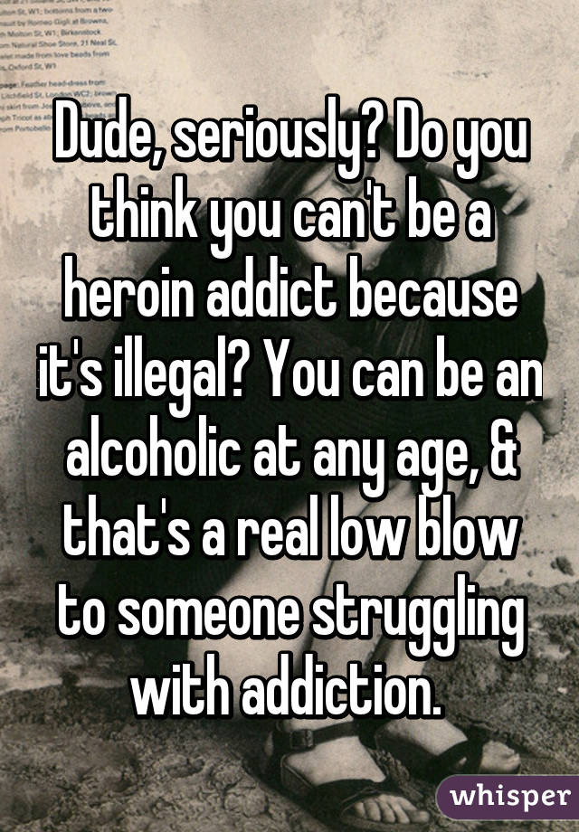 Dude, seriously? Do you think you can't be a heroin addict because it's illegal? You can be an alcoholic at any age, & that's a real low blow to someone struggling with addiction. 