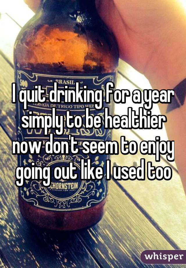 I quit drinking for a year simply to be healthier now don't seem to enjoy going out like I used too