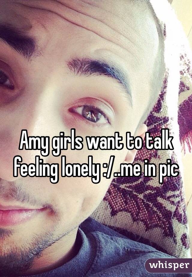 Amy girls want to talk feeling lonely :/..me in pic