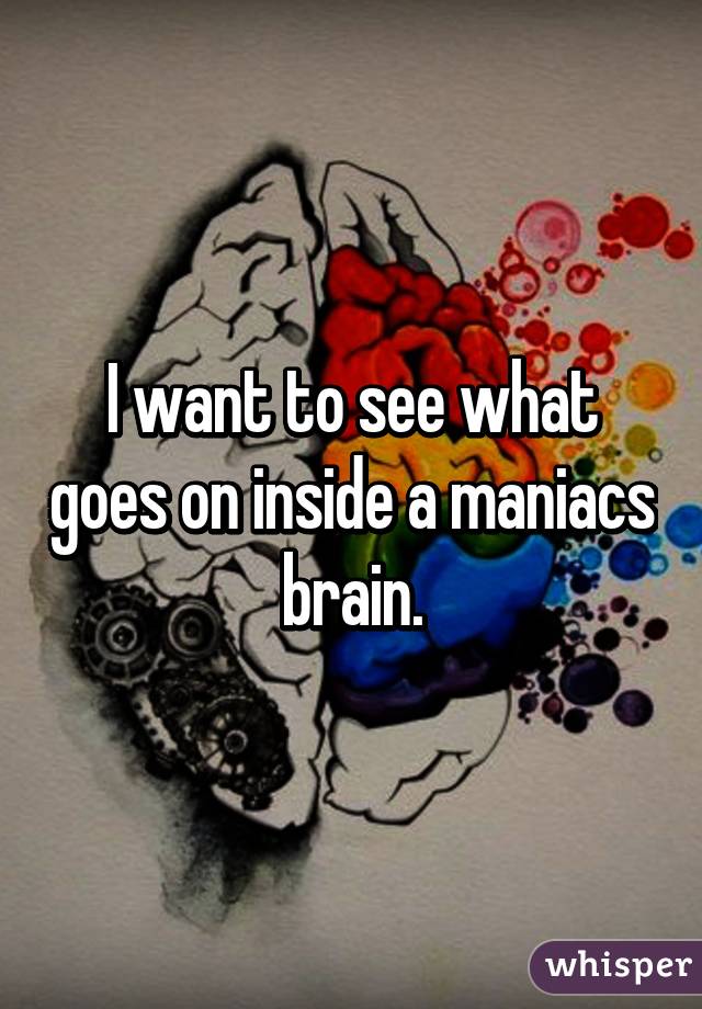 I want to see what goes on inside a maniacs brain.