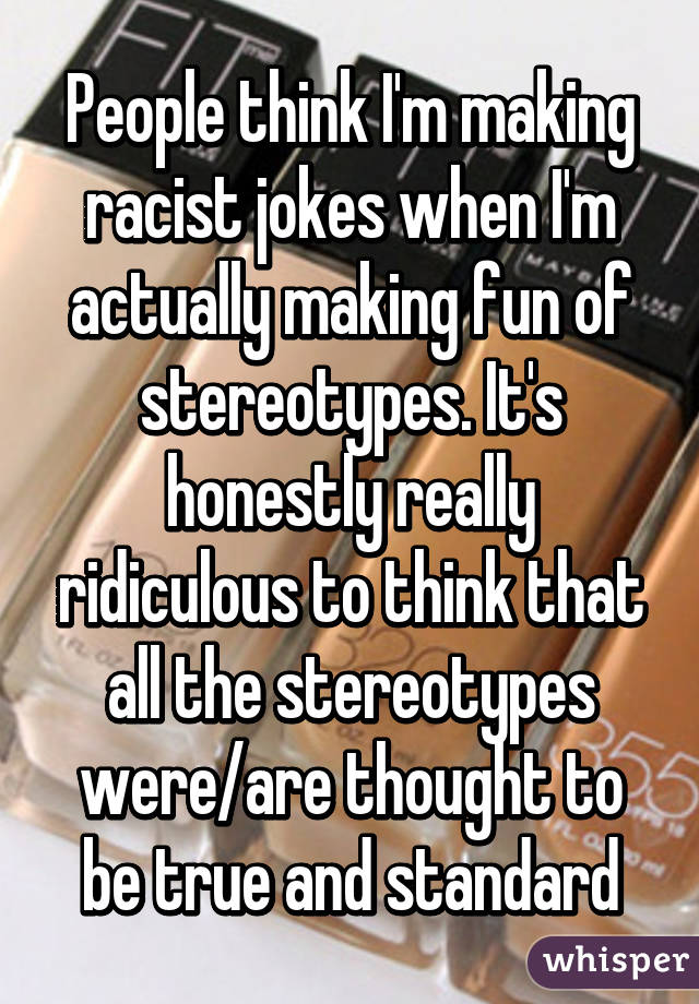 People think I'm making racist jokes when I'm actually making fun of stereotypes. It's honestly really ridiculous to think that all the stereotypes were/are thought to be true and standard