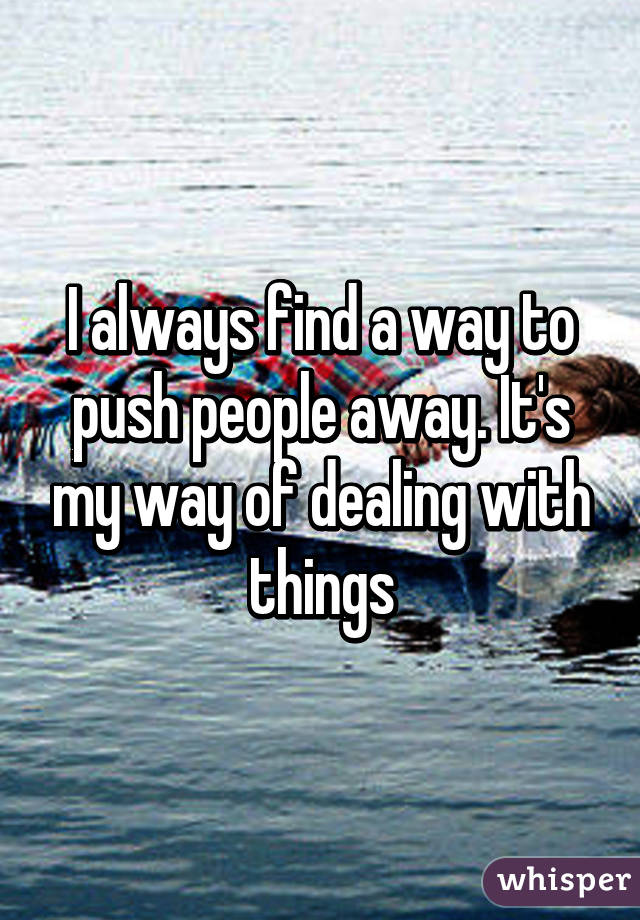 I always find a way to push people away. It's my way of dealing with things