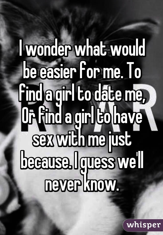 I wonder what would be easier for me. To find a girl to date me, Or find a girl to have sex with me just because. I guess we'll never know.