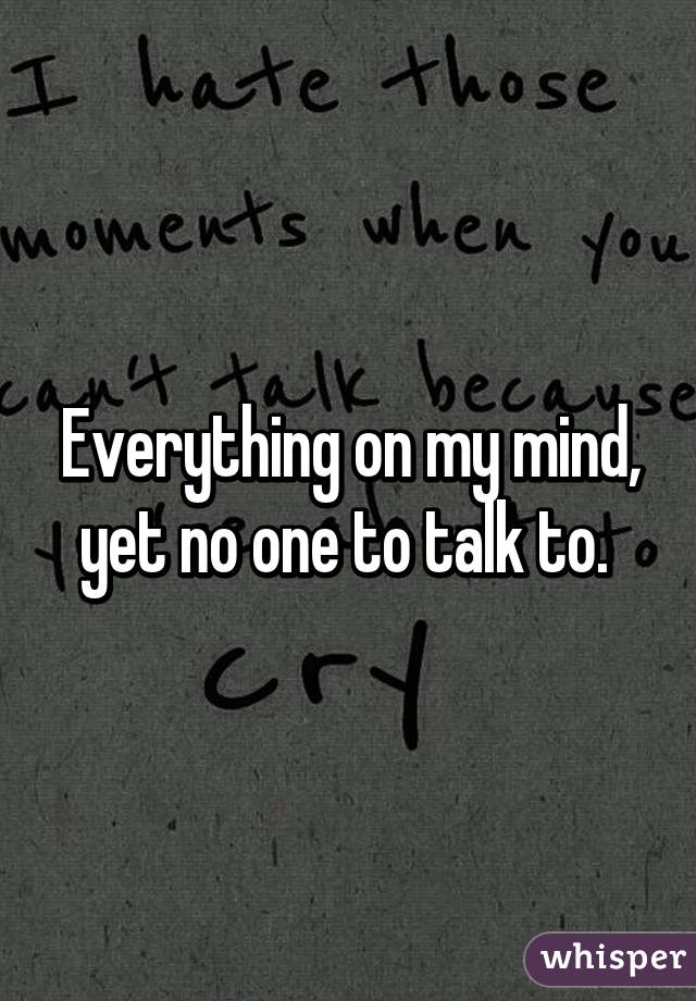 Everything on my mind, yet no one to talk to. 