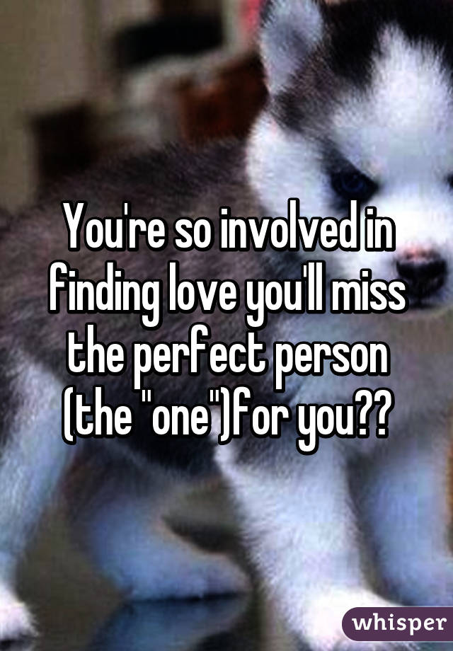 You're so involved in finding love you'll miss the perfect person (the "one")for you??