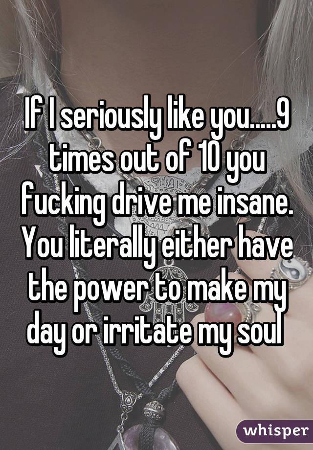 If I seriously like you.....9 times out of 10 you fucking drive me insane. You literally either have the power to make my day or irritate my soul 