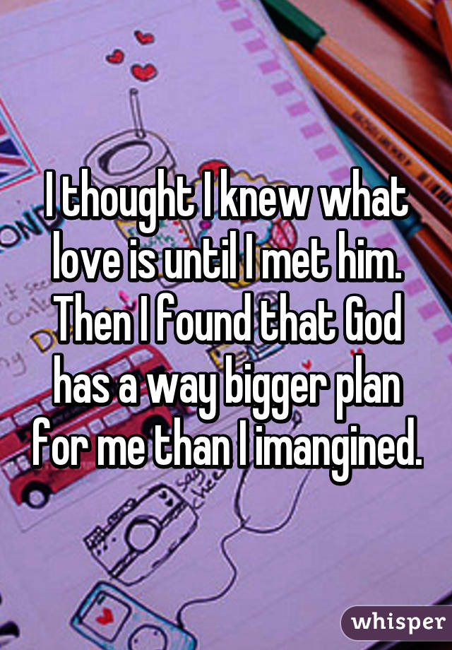 I thought I knew what love is until I met him. Then I found that God has a way bigger plan for me than I imangined.