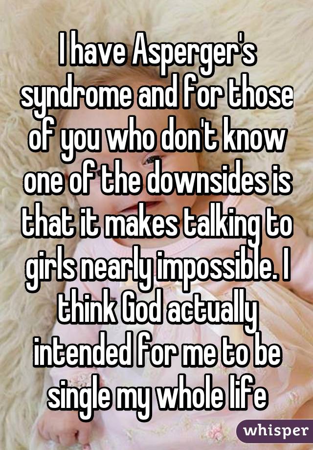 I have Asperger's syndrome and for those of you who don't know one of the downsides is that it makes talking to girls nearly impossible. I think God actually intended for me to be single my whole life