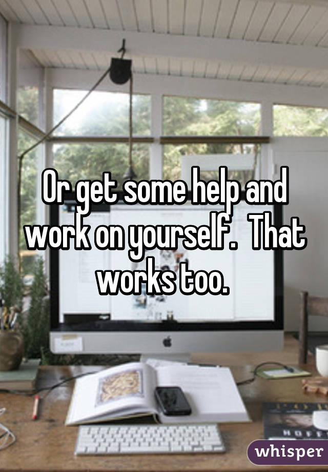 Or get some help and work on yourself.  That works too. 