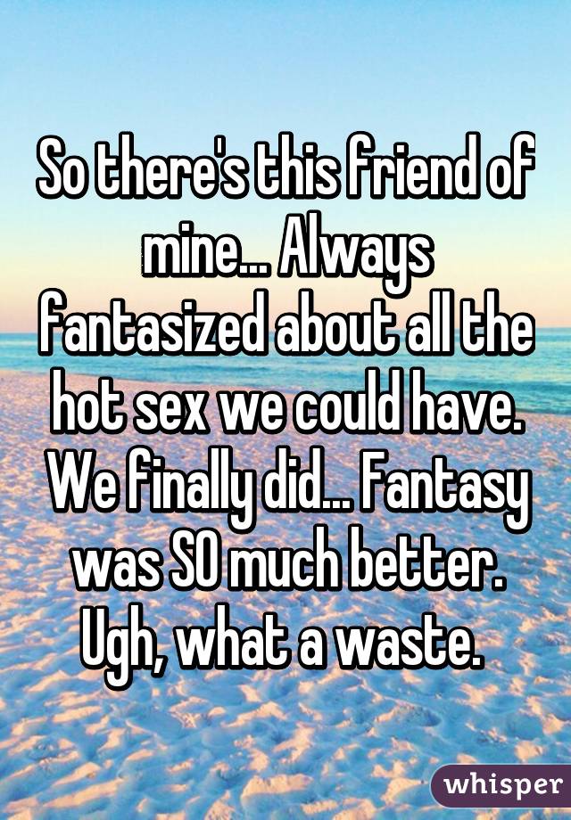 So there's this friend of mine... Always fantasized about all the hot sex we could have. We finally did... Fantasy was SO much better. Ugh, what a waste. 