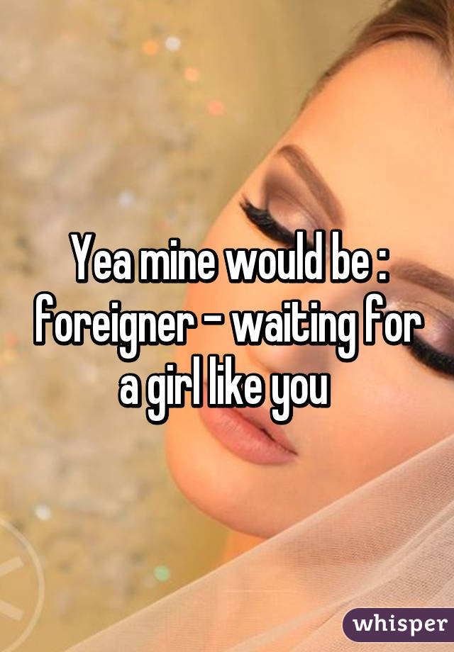 Yea mine would be : foreigner - waiting for a girl like you 