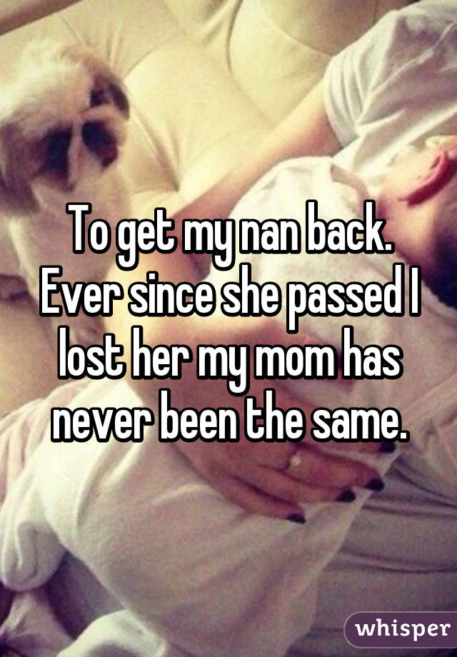 To get my nan back. Ever since she passed I lost her my mom has never been the same.