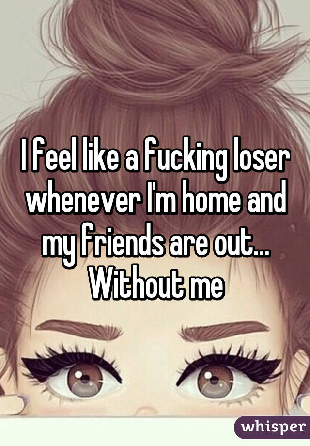 I feel like a fucking loser whenever I'm home and my friends are out... Without me