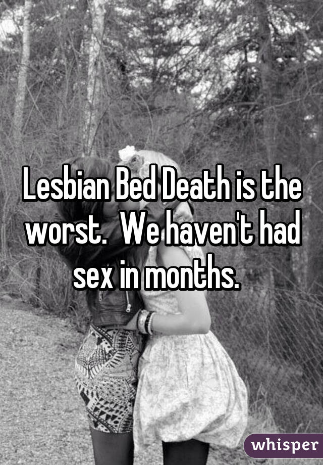 Lesbian Bed Death is the worst.  We haven't had sex in months.  