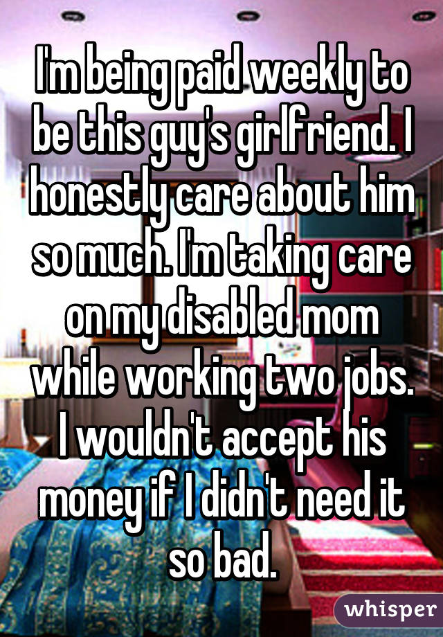 I'm being paid weekly to be this guy's girlfriend. I honestly care about him so much. I'm taking care on my disabled mom while working two jobs. I wouldn't accept his money if I didn't need it so bad.