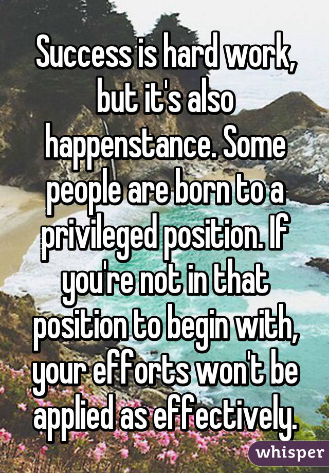 Success is hard work, but it's also happenstance. Some people are born to a privileged position. If you're not in that position to begin with, your efforts won't be applied as effectively.